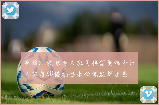 夸梅：波尔与文班同样需要机会让文班与KD搭档也未必能发挥出色