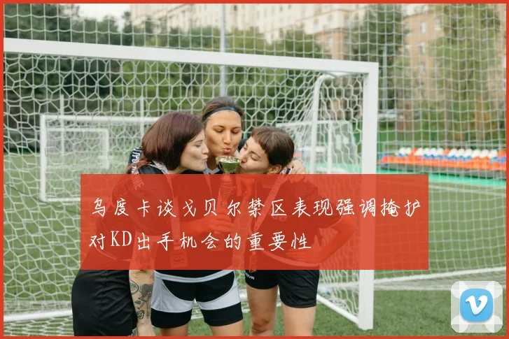 乌度卡谈戈贝尔禁区表现强调掩护对KD出手机会的重要性