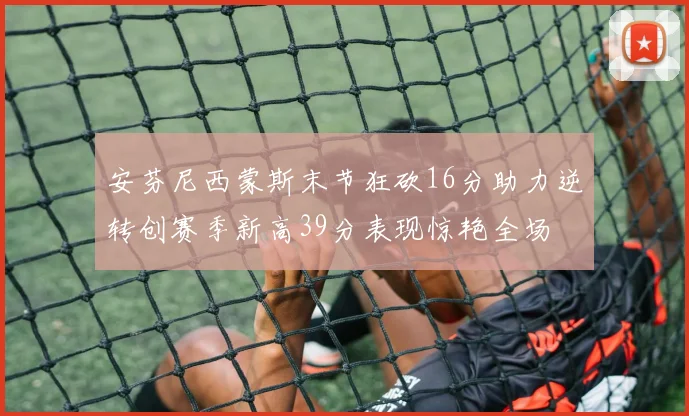 安芬尼西蒙斯末节狂砍16分助力逆转创赛季新高39分表现惊艳全场
