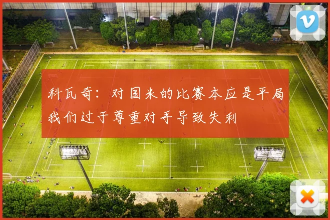 科瓦奇：对国米的比赛本应是平局我们过于尊重对手导致失利
