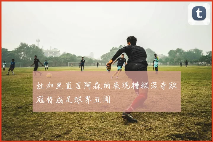 杜加里直言阿森纳表现糟糕若夺欧冠将成足球界丑闻