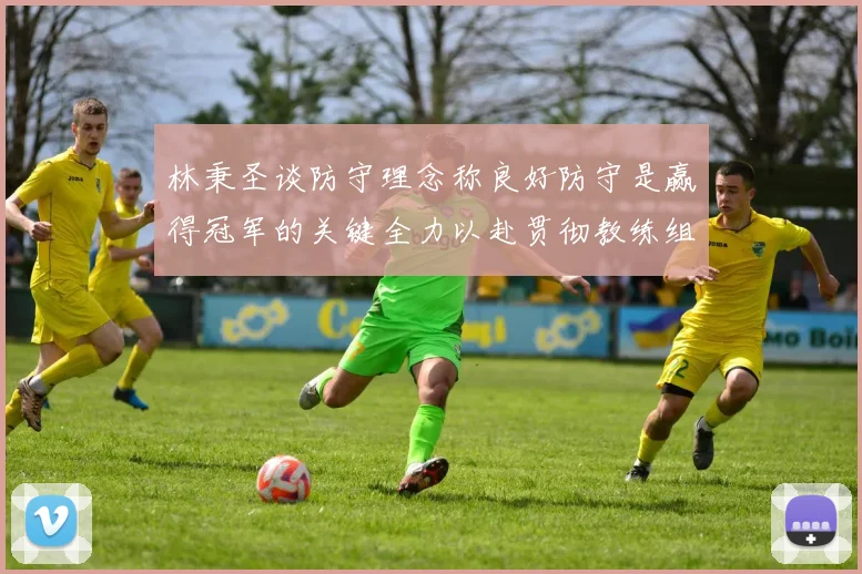 林秉圣谈防守理念称良好防守是赢得冠军的关键全力以赴贯彻教练组战术
