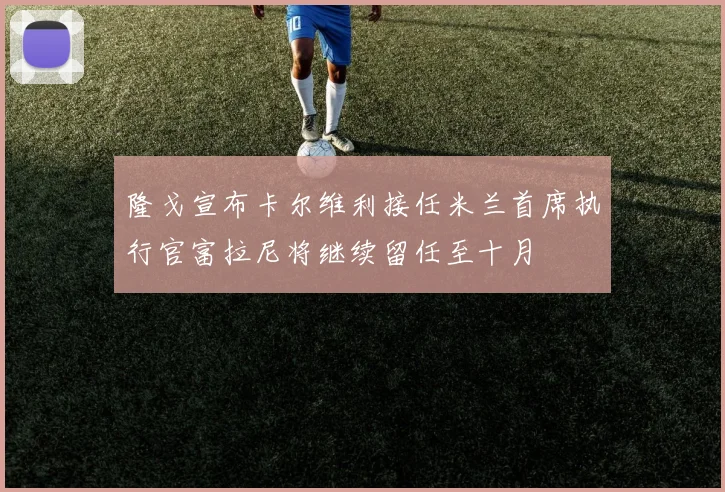 隆戈宣布卡尔维利接任米兰首席执行官富拉尼将继续留任至十月