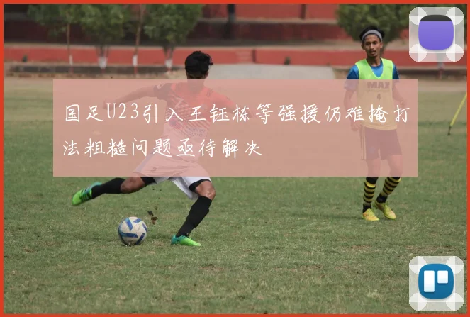 国足U23引入王钰栋等强援仍难掩打法粗糙问题亟待解决