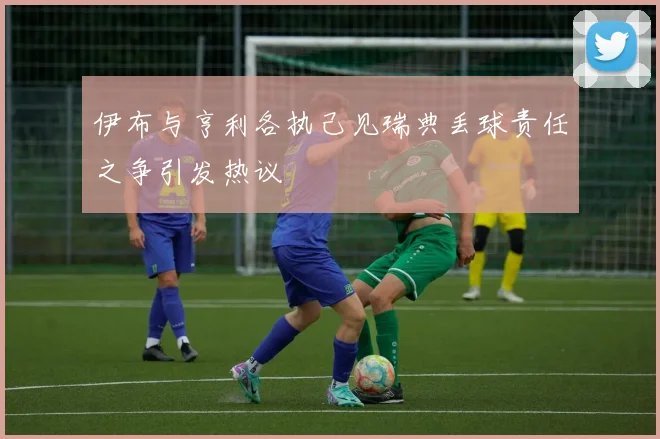 伊布与亨利各执己见瑞典丢球责任之争引发热议