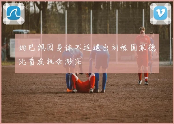 姆巴佩因身体不适退出训练国家德比首发机会渺茫