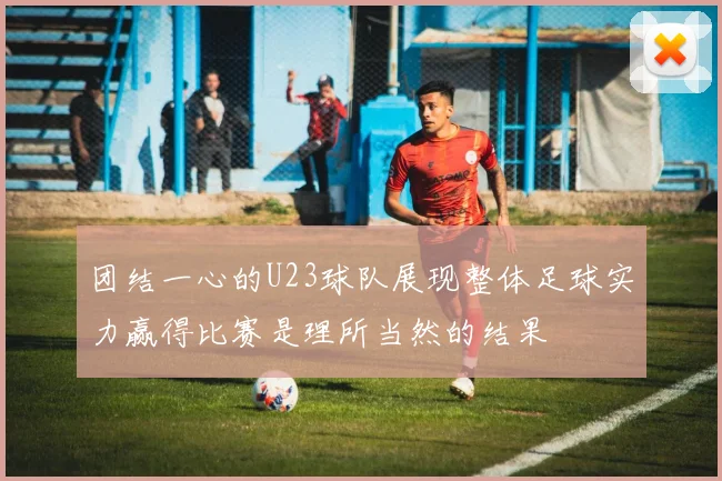 团结一心的U23球队展现整体足球实力赢得比赛是理所当然的结果