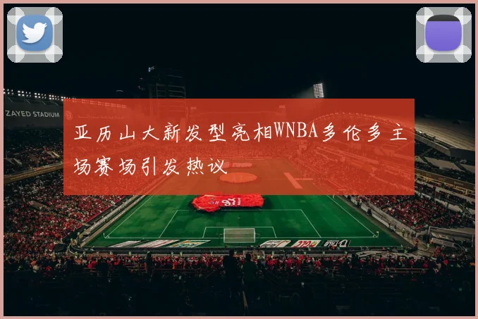 亚历山大新发型亮相WNBA多伦多主场赛场引发热议