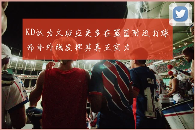 KD认为文班应更多在篮筐附近打球而非外线发挥其真正实力