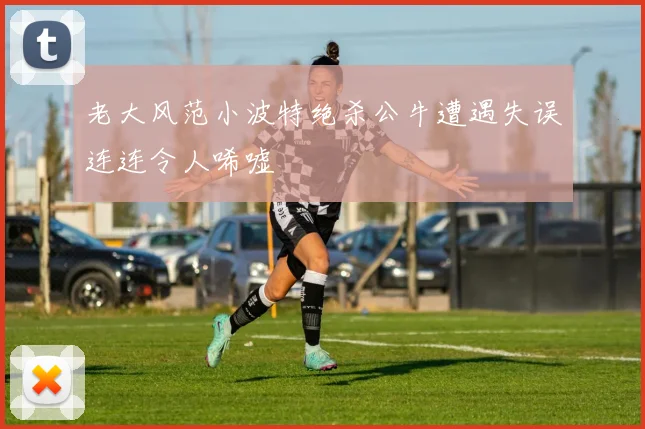 老大风范小波特绝杀公牛遭遇失误连连令人唏嘘