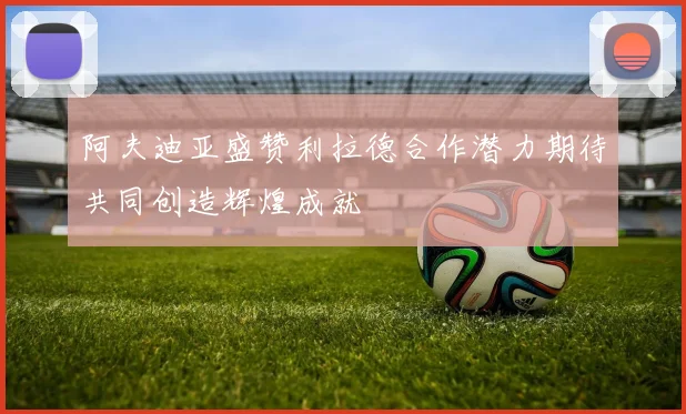 阿夫迪亚盛赞利拉德合作潜力期待共同创造辉煌成就