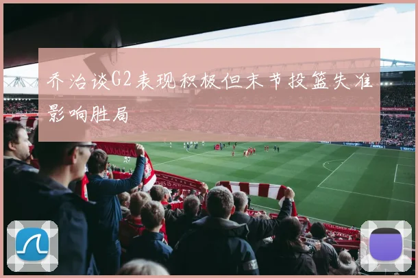 乔治谈G2表现积极但末节投篮失准影响胜局