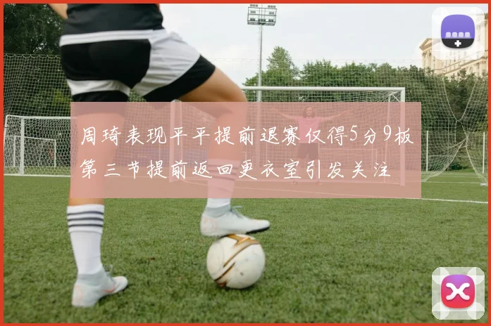 周琦表现平平提前退赛仅得5分9板第三节提前返回更衣室引发关注