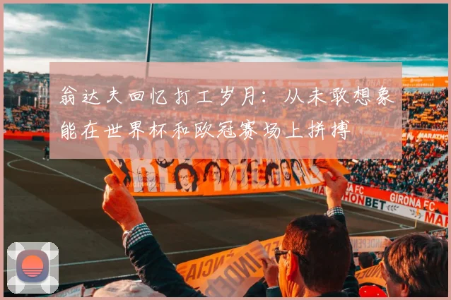 翁达夫回忆打工岁月：从未敢想象能在世界杯和欧冠赛场上拼搏
