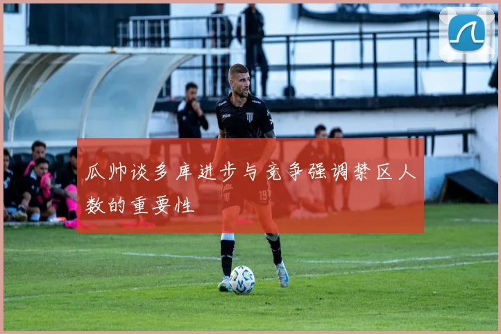 瓜帅谈多库进步与竞争强调禁区人数的重要性